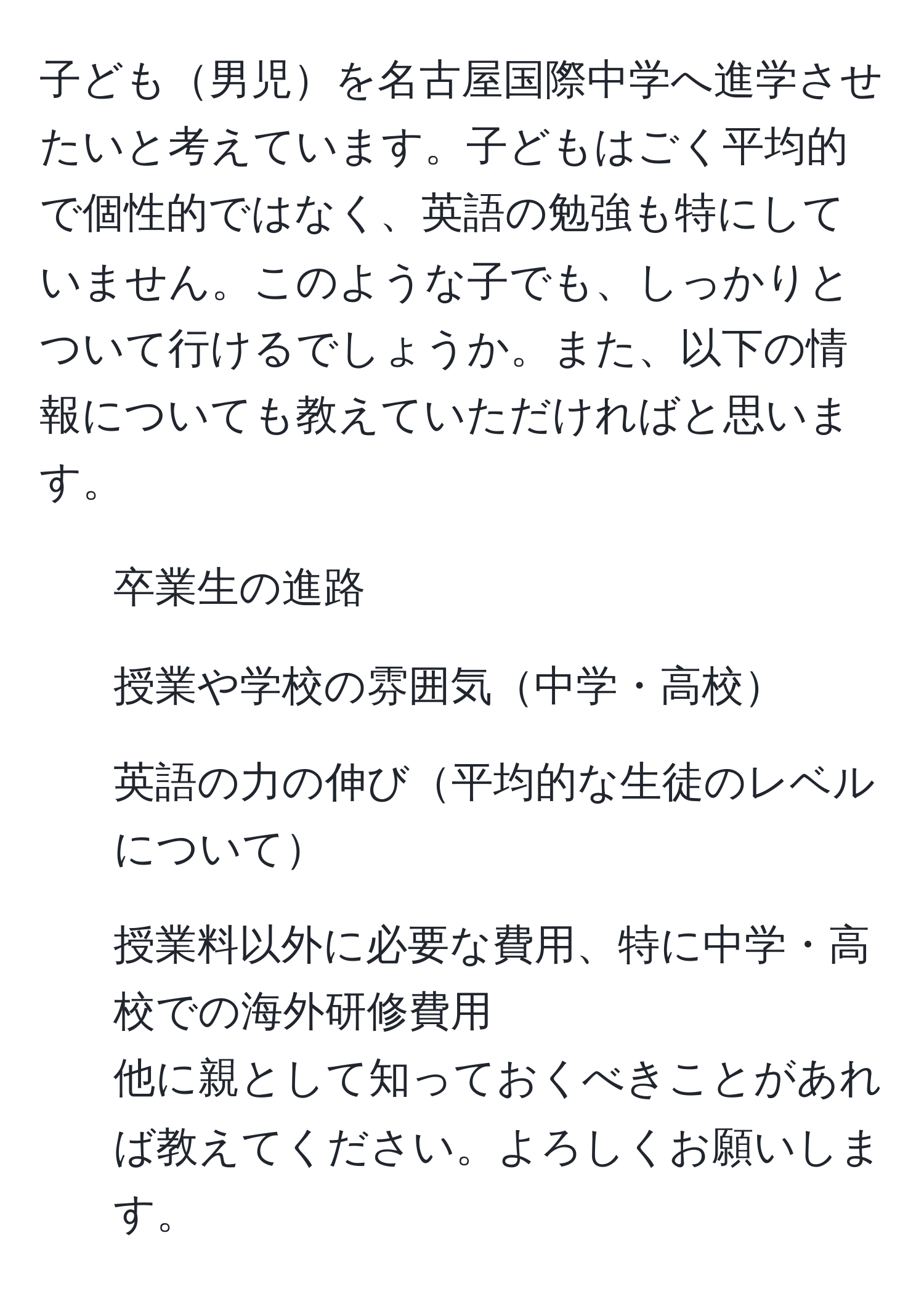 子ども男児を名古屋国際中学へ進学させたいと考えています。子どもはごく平均的で個性的ではなく、英語の勉強も特にしていません。このような子でも、しっかりとついて行けるでしょうか。また、以下の情報についても教えていただければと思います。  
1. 卒業生の進路  
2. 授業や学校の雰囲気中学・高校  
3. 英語の力の伸び平均的な生徒のレベルについて  
4. 授業料以外に必要な費用、特に中学・高校での海外研修費用  
他に親として知っておくべきことがあれば教えてください。よろしくお願いします。