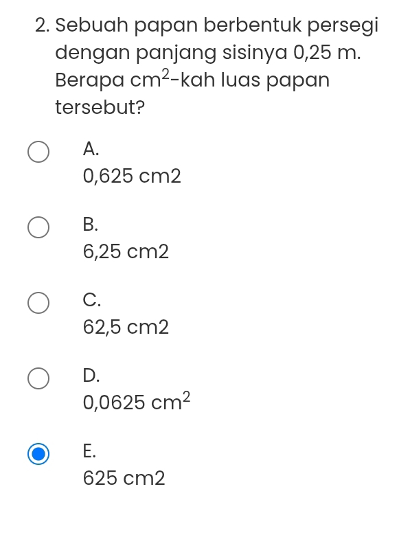 Sebuah papan berbentuk persegi
dengan panjang sisinya 0,25 m.
Berapa cm^2 frac  kah luas papan
tersebut?
A.
0,625 cm2
B.
6,25 cm2
C.
62,5 cm2
D.
0,0625cm^2
E.
625 cm2