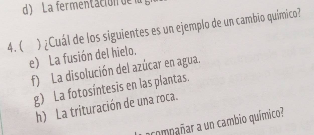 La fermentación de la g
4.( ) ¿Cuál de los siguientes es un ejemplo de un cambio químico?
e) La fusión del hielo.
f) La disolución del azúcar en agua.
g) La fotosíntesis en las plantas.
h) La trituración de una roca.
acompañar a un cambio químico?