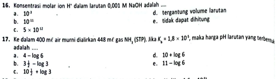 Konsentrasi molar ion H^+ dalam larutan 0,001 M NaOH adalah ....
a . 10^(-3)
d. tergantung volume larutan
b. 10^(-11) e. tidak dapat dihitung
C. 5* 10^(12)
17. Ke dalam 400 mêair murni dialirkan 448 młgas NH_3 (sendvmatrix TP). Jika K_b=1,8* 10^(-5) , maka harga pH larutan yang terbentuk
adalah ....
a . 4-log 6 d. 10+log 6
b. 3 1/2 -log 3 e. 11-log 6
C. 10 1/2 +log 3