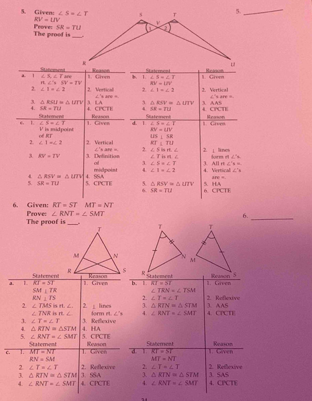 Given: 
5._
RV=UV
Prove: SR=TU
The proof is
StatementStatement
a. 1 ∠ S,∠ T are 1. Given b. 1. ∠ S=∠ T 1. Given
r ∠ 'sSV=TV
RV=UV
2. ∠ 1=∠ 2 2. Vertical 2. ∠ 1=∠ 2 2. Vertical
∠ 's are=
∠ 'sare=.
3. △ RSU≌ △ UTV 3. LA 3. △ RSV=△ UTV 3. AAS
4. SR=TU 4、 CPCTE 4. SR=TU 4. CPCTE
Statement Reason Statement Reason
c. I. ∠ S=∠ T 1. Given d. 1. ∠ S=∠ T 1. Given
V is midpoint RV=UV
of RT
US⊥ SR
2. ∠ 1=∠ 2 2. Vertical RT⊥ TU
∠ 'sare=. 2. ∠ Sisrt.∠ 2. ⊥ lines
3. RV=TV 3. Definition ∠ Tisrt.∠ form rt∠ s.
of 3. ∠ S=∠ T 3. All r ∠ 's=.
midpoint 4. ∠ 1=∠ 2 4. Vertical ∠ 's
4. △ RSV≌ △ UTV 4. SSA are =
5. SR=TU 5. CPCTE 5. △ RSV≌ △ UTV 5. HA
6. SR=TU 6. CPCTE
6. Given: RT=STMT=NT
Prove: ∠ RNT=∠ SMT
6.
The proof is_ 
_
Statement
a. 1. RT=ST 1. Given
SM⊥ TR
RN⊥ TS
2. ∠ TMS is rt. ∠. 2. ⊥ lines
∠ TNR is rt. ∠ . form rt. ∠ 's
3. ∠ T=∠ T 3. Reflexive
4. △ RTN≌ △ STM 4. HA
5. ∠ RNT=∠ SMT 5. CPCTE
Statement Reason
C. 1. MT=NT 1. Given
RN=SM
2. ∠ T=∠ T 2. Reflexive
3. △ RTN≌ △ STM 3. SSA 
4. ∠ RNT=∠ SMT 4. CPCTE
24