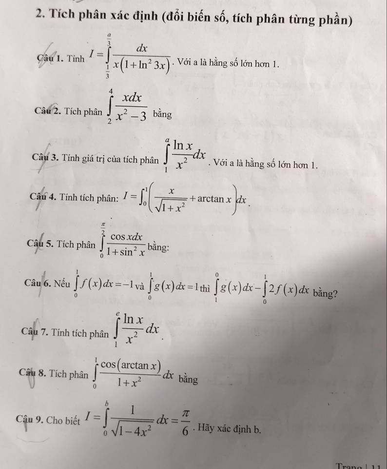 Tích phân xác định (đổi biến số, tích phân từng phần) 
Câu 1. Tính I=∈tlimits _ 1/3 ^ a/3  dx/x(1+ln^23x) . Với a là hằng số lớn hơn 1. 
Cau2 2. Tích phân ∈tlimits _2^(4frac xdx)x^2-3 bằng 
Câu 3. Tính giá trị của tích phân ∈tlimits _1^(afrac ln x)x^2dx. Với a là hằng số lớn hơn 1. 
Câu 4. Tính tích phân: I=∈t _0^(1(frac x)sqrt(1+x^2)+arctan x)dx. 
Câu 5. Tích phân ∈tlimits _0^((frac π)2) cos xdx/1+sin^2x  bằng: 
Câu 6. Nếu ∈tlimits _0^(1f(x)dx=-1 và ∈tlimits _0^1g(x)dx=1thi∈tlimits _1^0g(x)dx-∈tlimits _0^12f(x)dx bằng? 
Câu 7. Tính tích phân ∈tlimits _1^efrac ln x)x^2dx
Câu 8. Tích phân ∈tlimits _0^(1frac cos (arctan x))1+x^2dx bằng 
Cậu 9. Cho biết I=∈tlimits _0^(bfrac 1)sqrt(1-4x^2)dx= π /6 . Hãy xác định b. 
Tran