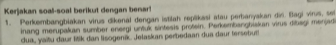 Kerjakan soal-soal berikut dengan benar! 
1. Perkembangbiakan virus dikenal dengan istilah replikasi atau perbanyakan diri. Bagi virus, sei 
inang merupakan sumber energi untuk sintesis protein. Perkembangbiakan virus dibagi menjadi 
dua, yaitu daur litik dan lisogenik. Jelaskan perbedaan dua daur tersebut!