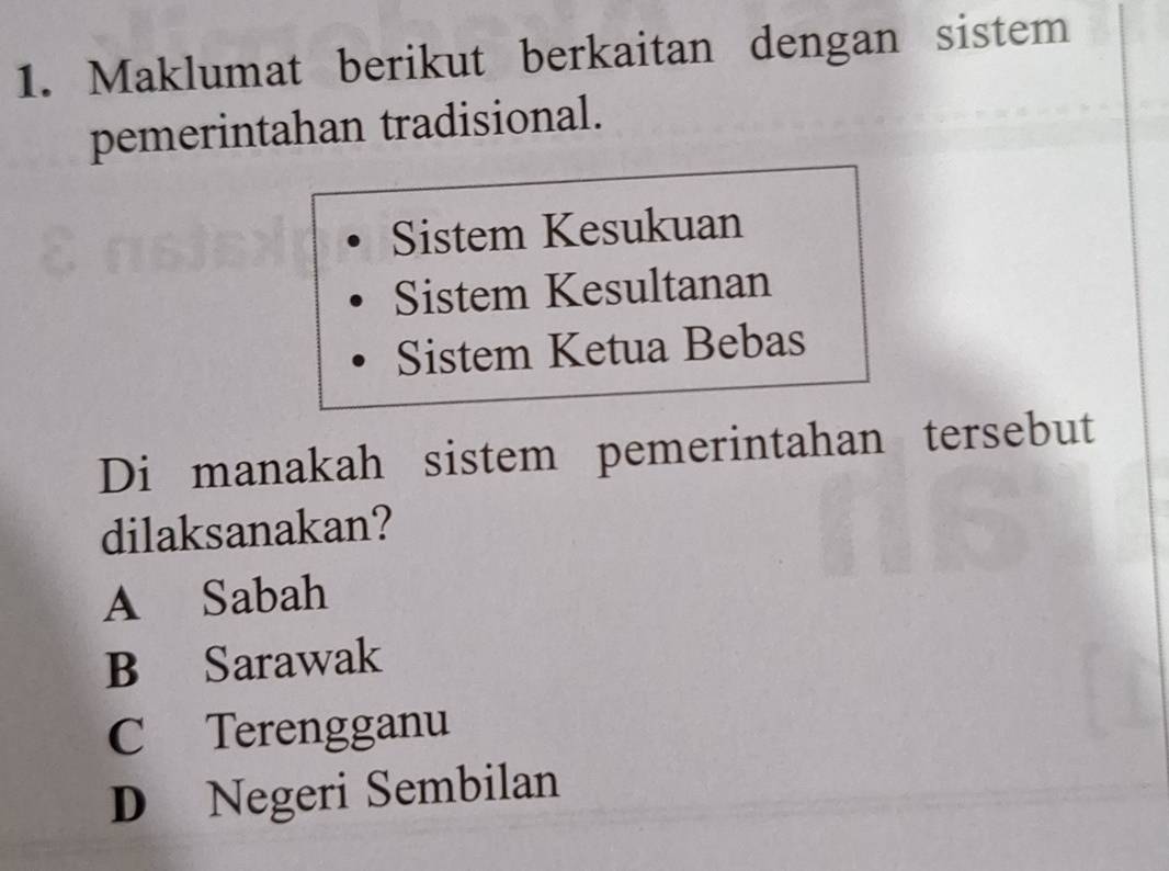 Maklumat berikut berkaitan dengan sistem
pemerintahan tradisional.
Sistem Kesukuan
Sistem Kesultanan
Sistem Ketua Bebas
Di manakah sistem pemerintahan tersebut
dilaksanakan?
A Sabah
B Sarawak
C Terengganu
D Negeri Sembilan