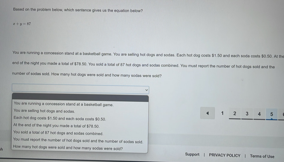 Based on the problem below, which sentence gives us the equation below?
x+y=8 7
You are running a concession stand at a basketball game. You are selling hot dogs and sodas. Each hot dog costs $1.50 and each soda costs $0.50. At the
end of the night you made a total of $78.50. You sold a total of 87 hot dogs and sodas combined. You must report the number of hot dogs sold and the
number of sodas sold. How many hot dogs were sold and how many sodas were sold?
You are running a concession stand at a basketball game.
You are selling hot dogs and sodas.
1 2 3 4 5
Each hot dog costs $1.50 and each soda costs $0.50.
At the end of the night you made a total of $78.50.
You sold a total of 87 hot dogs and sodas combined.
You must report the number of hot dogs sold and the number of sodas sold.
How many hot dogs were sold and how many sodas were sold?
Support | PRIVACY POLICY | Terms of Use