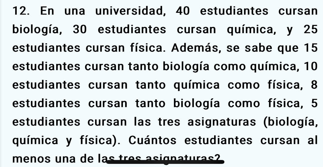 En una universidad, 40 estudiantes cursan 
biología, 30 estudiantes cursan química, y 25
estudiantes cursan física. Además, se sabe que 15
estudiantes cursan tanto biología como química, 10
estudiantes cursan tanto química como física, 8
estudiantes cursan tanto biología como física, 5
estudiantes cursan las tres asignaturas (biología, 
química y física). Cuántos estudiantes cursan al 
menos una de las tres asignaturas?