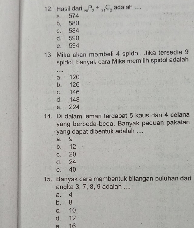 Hasil dari _20P_2+_21C_2 adalah ....
a. 574
b. 580
c. 584
d. 590
e. 594
13. Mika akan membeli 4 spidol. Jika tersedia 9
spidol, banyak cara Mika memilih spidol adalah
_
…
a. 120
b. 126
c. 146
d. 148
e. 224
14. Di dalam lemari terdapat 5 kaus dan 4 celana
yang berbeda-beda. Banyak paduan pakaian
yang dapat dibentuk adalah ....
a. 9
b. 12
c. 20
d. 24
e. 40
15. Banyak cara membentuk bilangan puluhan dari
angka 3, 7, 8, 9 adalah ....
a. 4
b. 8
c. 10
d. 12
e. 16