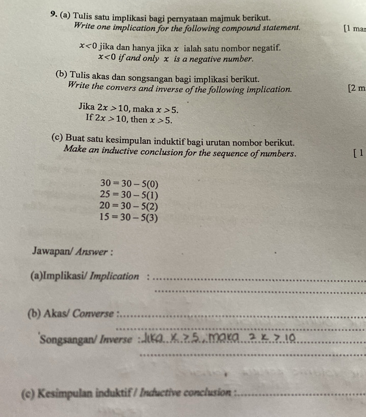 Tulis satu implikasi bagi pernyataan majmuk berikut. 
Write one implication for the following compound statement. [1 mar
x<0</tex> jika dan hanya jika x ialah satu nombor negatif.
x<0</tex> if and only x is a negative number. 
(b) Tulis akas dan songsangan bagi implikasi berikut. 
Write the convers and inverse of the following implication. [2 m 
Jika 2x>10 , maka x>5. 
If 2x>10 , then x>5. 
(c) Buat satu kesimpulan induktif bagi urutan nombor berikut. 
Make an inductive conclusion for the sequence of numbers. 
[1
30=30-5(0)
25=30-5(1)
20=30-5(2)
15=30-5(3)
Jawapan/ Answer : 
(a)Implikasi/ Implication_ 
_ 
(b) Akas/ Converse :_ 
_ 
Songsangan/ Inverse _ x>5 2x>10
_ 
_ 
(c) Kesimpulan induktif / Inductive conclusion :_