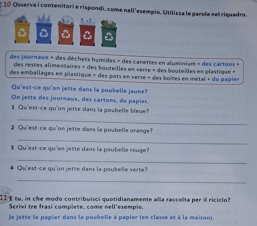 Osserva i contenitori e rispondi, come nell’esempio. Utilizza le parole nel riquadro. 
des journaux • des déchets humides • des canettes en aluminium • des cartons • 
des restes alimentaires • des bouteilles en verre • des bouteilles en plastique • 
des emballages en plastique • des pots en verre • des boîtes en métal • du papier 
Qu'est-ce qu’on jette dans la poubelle jaune? 
On jette des journaux, des cartons, du papier. 
1 Qu'est-ce qu'on jette dans la poubelle bleue? 
_ 
2 Qu'est-ce qu'on jette dans la poubelle orange? 
_ 
3 Qu'est-ce qu'on jette dans la poubelle rouge? 
_ 
4 Qu'est-ce qu'on jette dans la poubelle verte? 
_ 
11 E tu, in che modo contribuisci quotidianamente alla raccolta per il riciclo? 
Scrivi tre frasi complete, come nell’esempio. 
Je jette le papier dans la poubelle à papier (en classe et à la maison).