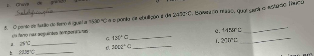 b. Chuva de granizo
e.
5. O ponto de fusão do ferro é igual a 1530°C e o ponto de ebulição é de 2450°C. Baseado nisso, qual será o estado físico
do ferro nas seguintes temperaturas:
C. 130°C _ e. 1459°C _
_
a. 25°C _
f. 200°C
d. 3002°C _
b. 2235°C _