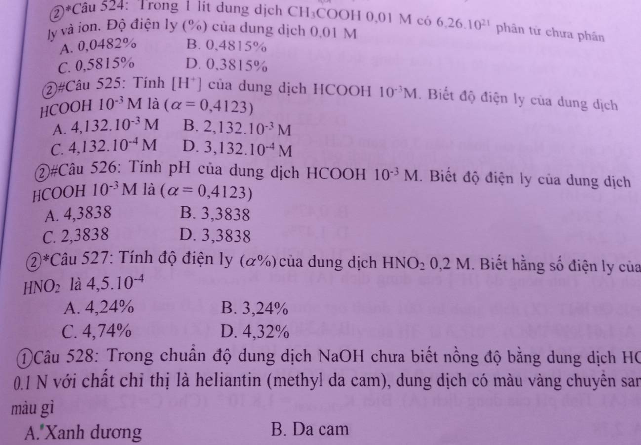 ②*Câu 524: Trong 1 lít dung dịch CH₃COOH 0,01 M có 6, 26.10^(21) phân tứ chưa phân
ly và ion. Độ điện ly (%) của dung dịch 0,01 M
A. 0,0482% B. 0,4815%
C. 0,5815% D. 0,3815%
②#Câu 525: Tính [H*] của dung dịch HCOOH 10^(-3)M. Biết độ điện ly của dung dịch
HCOOH 10^(-3) M là (alpha =0,4123)
A. 4,132.10^(-3)M B. 2,132.10^(-3)M
C. 4,132.10^(-4)M D. 3,132.10^(-4)M
②#Câu 526: Tính pH của dung dịch HCOOH 10^(-3)M. Biết độ điện ly của dung dịch
HCOOH 10^(-3)M là (alpha =0,4123)
A. 4,3838 B. 3,3838
C. 2,3838 D. 3,3838
2*Câu 527: Tính độ điện ly a (%) của dung dịch HNO_20, 2M. Biết hằng số điện ly của
HNO_2 là 4,5.10^(-4)
A. 4,24% B. 3,24%
C. 4,74% D. 4,32%
①Câu 528: Trong chuẩn độ dung dịch NaOH chưa biết nồng độ bằng dung dịch HC
0.1 N với chất chỉ thị là heliantin (methyl da cam), dung dịch có màu vàng chuyển san
màu gì
A. Xanh dương B. Da cam