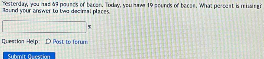 Yesterday, you had 69 pounds of bacon. Today, you have 19 pounds of bacon. What percent is missing? 
Round your answer to two decimal places.
%
Question Help: D Post to forum 
Submit Ouestion