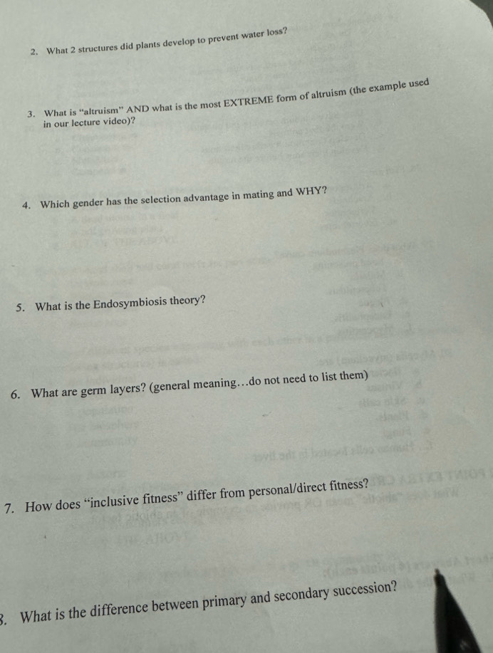 What 2 structures did plants develop to prevent water loss? 
3. What is “altruism” AND what is the most EXTREME form of altruism (the example used 
in our lecture video)? 
4. Which gender has the selection advantage in mating and WHY? 
5. What is the Endosymbiosis theory? 
6. What are germ layers? (general meaning…do not need to list them) 
7. How does “inclusive fitness” differ from personal/direct fitness? 
3. What is the difference between primary and secondary succession?