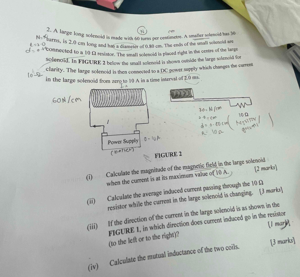 A large long solenoid is made with 60 turns per centimetre. A smaller solenoid has 30
turns, is 2.0 cm long and has a diameter of 0.80 cm. The ends of the small solenoid are 
connected to a 10 Ω resistor. The small solenoid is placed right in the centre of the large 
solenoid. In FIGURE 2 below the small solenoid is shown outside the large solenoid for 
clarity. The large solenoid is then connected to a DC power supply which changes the current 
in the large solenoid from zero to 10 A in a time interval of 2.0 ms.
10Ω
I 
Power Supply 
FIGURE 2 
(i) Calculate the magnitude of the magnetic field in the large solenoid 
when the current is at its maximum value of 10 A. [2 marks] 
(ii) Calculate the average induced current passing through the 10 Ω
resistor while the current in the large solenoid is changing. [3 marks] 
(iii) If the direction of the current in the large solenoid is as shown in the 
FIGURE 1, in which direction does current induced go in the resistor 
[l mark 
(to the left or to the right)? 
(iv) Calculate the mutual inductance of the two coils. [3 marks]
