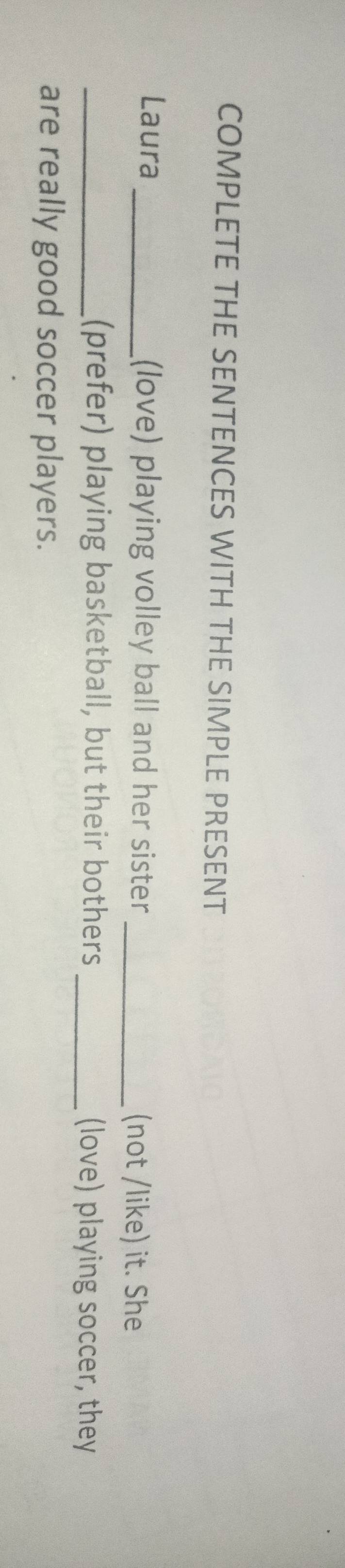 COMPLETE THE SENTENCES WITH THE SIMPLE PRESENT 
Laura _(love) playing volley ball and her sister _(not /like) it. She 
_(prefer) playing basketball, but their bothers _(love) playing soccer, they 
are really good soccer players.