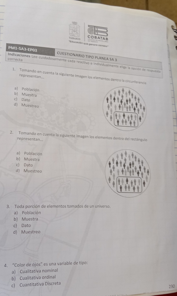 COBATA B
TABASCO ''Educación que genera cambio''
PM1-SA3-EP03 CUESTIONARIO TIPO PLANEA SA 3
correcta
Indicaciones Lee cuidadosamente cada reactivo e individualmente elige la opción de respuesta
1. Tomando en cuenta la siguiente imagen los elementos dentro la circunferencia
representan...
a) Población
b) Muestra
c) Dato
d) Muestreo
2. Tomando en cuenta la siguiente imagen los elementos dentro del rectángulo
representan...
a) Población
b) Muestra
c) Dato
d) Muestreo
3. Toda porción de elementos tomados de un universo.
a) Población
b) Muestra
c) Dato
d) Muestreo
4. “Color de ojos” es una variable de tipo:
a) Cualitativa nominal
b) Cualitativa ordinal
c) Cuantitativa Discreta
230