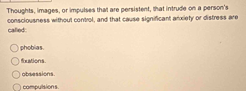 Thoughts, images, or impulses that are persistent, that intrude on a person's
consciousness without control, and that cause significant anxiety or distress are
called:
phobias.
fixations.
obsessions.
compulsions.