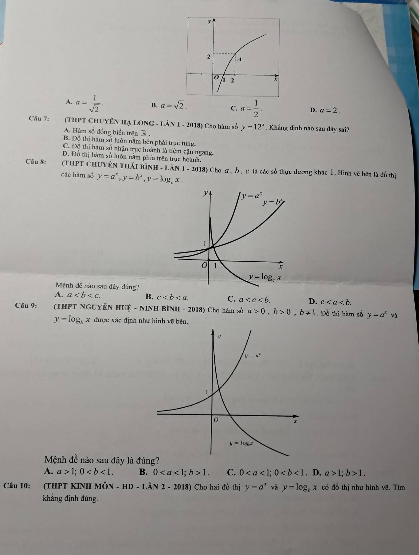 A. a= 1/sqrt(2) .
B. a=sqrt(2).
C. a= 1/2 .
D. a=2.
Câu 7: (THPT CHUYÊN HẠ LONG - LÀN 1 - 2018) Cho hàm số y=12^x. Khẳng định nào sau đây sai?
A. Hàm số đồng biến trên R .
B. Đồ thị hàm số luôn nằm bên phải trục tung.
C. Đồ thị hàm số nhận trục hoành là tiệm cận ngang.
D. Đồ thị hàm số luôn nằm phía trên trục hoành.
Câu 8: (THPT CHUYÊN THáI BìNH - LÀn 1-201 8) Cho α, b , c là các số thực dương khác 1. Hình vẽ bên là đồ thị
các hàm số y=a^x,y=b^x,y=log _cx.
Mệnh đề nào sau đây đúng?
A. a B. c D. c
C. a
Câu 9: (THPT ngUyẻ NHIIoverset  -NIN H BÌNH - 2018) Cho hàm số a>0,b>0,b!= 1. Đồ thị hàm số y=a^x và
y=log _bx được xác định như hình vẽ bên.
Mệnh đề nào sau đây là đú
A. a>1;0 B. 01. C. 0. D. a>1;b>1.
Câu 10:  (THPT KINH Mhat ON-HD-Lhat AN2-2018) Cho hai đồ thị y=a^x và y=log _bx có đồ thị như hình vẽ. Tìm
khẳng định đúng.