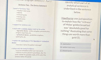 égraph: Séntence 2 - Part 2 Identify which part of an
Sentence Two - The Device Statement underlined in the sentence analytical sentence is
Layoul of Sentence Two: * Author's last rame below.
* device
* Urong verà # Infused quoite
* citatión * explaration
Hawthorne uses juxtaposition
to explain how the "richness"
* Repport for sentence one of Midas' golden breakfast was "absolutely good for
* must state a stylbtic choice made by the writer nothing," illustrating that some
imagery, hyper bole, etc. fgurative device - simille, metaphor, personification,
- syntactical device - parallelism, anaphors, things are worth more than gold (5).
* explain the significance of the fgurative or vestactical A. explanation
drvice - how does it drive the author's message!
B. author's lase name
* Infuse and cite textual evidence e d e em bedded with in yout two word s . C. infused quote
o t n ut be claoed in eane thesss s h e th 
sontance before the period quote outside the quotation marks at the end of the