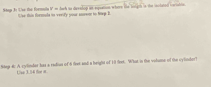 Use the formula V=lwh to develop an equation where the length is the isolated variable. 
Use this formula to verify your answer to Step 2. 
Step 4: A cylinder has a radius of 6 feet and a height of 10 feet. What is the volume of the cylinder? 
Use 3.14 for π.