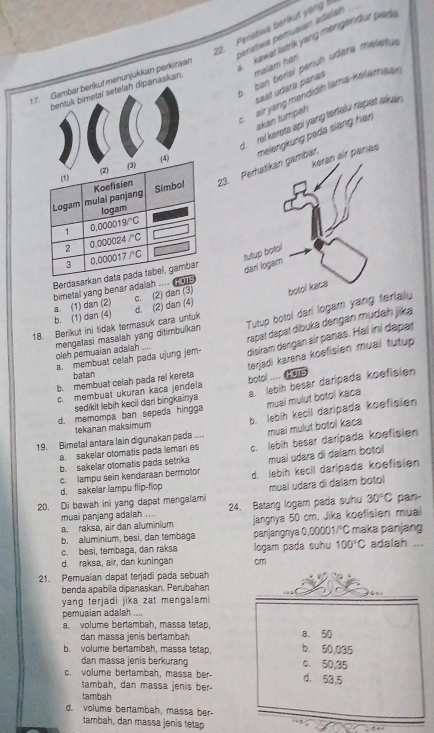 Perstiwa berikut yang 
perístiwa pemusian adalar
t 7. Gambar berikut menunjukkan perkiraan kawat listrik yang mengendur parte
ban berisi perüh udära meletua
bentuk bimetal setelah dipanaskan. malam hán
saat udara pánas
air yang mendidih lama-kelamaan
akan tumpah
d. rel kereta api yang tralu rapet akuar .
23.mbar. melengkung pada siang han
air panas
Berdasarka
c. (2) dan (3)
b. (1) dan (4) a. (1) dan (2)  bimetal yang benar adalah .... a a  
18. Berikut ini tidak termasuk cara untuk d. (2) dan (4) 
mengatasi masalah yang ditimbulkan oleh pemuaian adaiah .... Tutup botol dari logam yanialy
rapat dapat díbuka dengan mudaḥ jika
a. membuat celah pada ujung jem- disiram dengan air panas. Hal iní dapat
terjadi karena koefisien muai tutup
batan
b. membuat celah pada rei kereta botol .... HoTs
a. lebih besar daripada koefisien
c. membuat ukuran kaça jendela
sedikit lebih kecil dari bingkainıya
muai mulut botol kaca
d. memompa ban sepeda hingga
19. Bimetal antara lain digunakan pada .... b. lebih kecil daripada koefisien
tekanan maksimum
a. sakelar otomatis pada lemari es muai mulut botol kaca
b. sakelar otomatis pada setrika c. lebih besar daripada koefisien
c. lampu sein kendaraan bermotor mual udara di dalam botol
d. sakelar lampu flip-flop d. lebih kecil daripada koefisien
20. Di bawah ini yang dapat mengalami muai udara di dalam botol
muai panjang adalah .... 24. Batang logam pada suhu 30°C pan-
a. raksa, air dan aluminium jangnya 50 cm. Jika koefisien muai
b. aluminium, besi, dan tembaga panjangnya 0,00001/°C maka panjang
c. besi, tembaga, dan raksa
d. raksa, air, dan kuningan logam pada suhu 100°C adalah ...
cm
21. Pemuaian dapat terjadi pada sebuah
benda apabilla dipanaskan. Perubahan
yang terjadi jika zat mengalami
pemuaian adalah ....
a. volume bertambah, massa tetap,
dan massa jenis bertambah a. 50
b. volume bertambah, massa tetap, b. 50,035
dan massa jenis berkurang 0. 50,35
c. volume bertambah, massa ber d. 53,5
tambah, dan massa jenis ber-
tambah
d. volume bertambah, massa ber-
tambah, dan massa jenis tetap