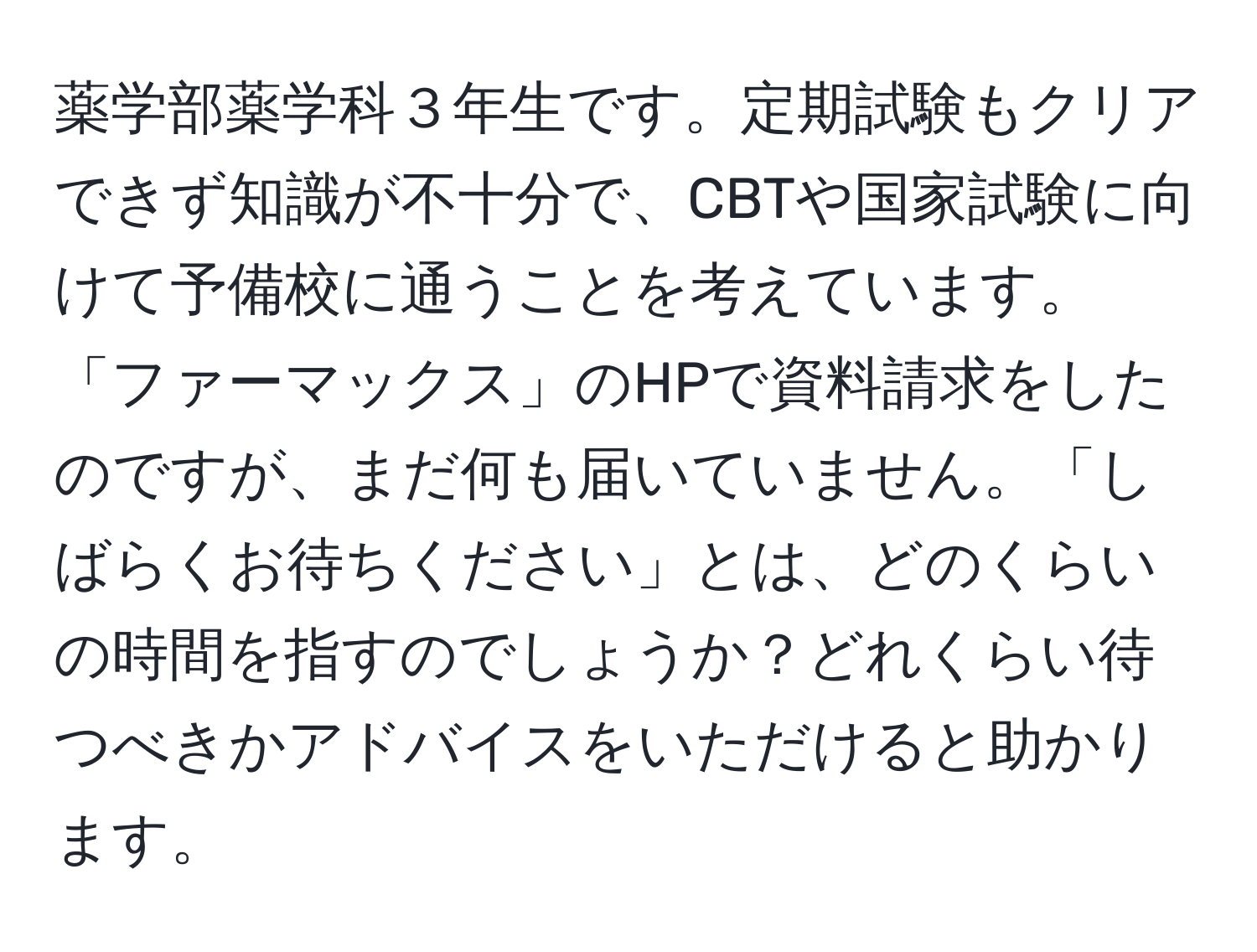 薬学部薬学科３年生です。定期試験もクリアできず知識が不十分で、CBTや国家試験に向けて予備校に通うことを考えています。「ファーマックス」のHPで資料請求をしたのですが、まだ何も届いていません。「しばらくお待ちください」とは、どのくらいの時間を指すのでしょうか？どれくらい待つべきかアドバイスをいただけると助かります。