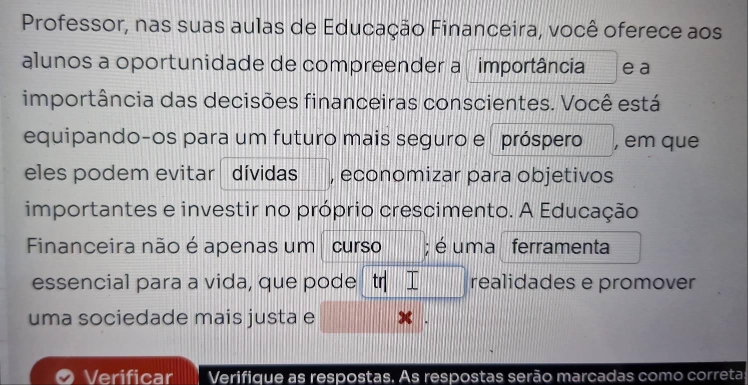 Professor, nas suas aulas de Educação Financeira, você oferece aos 
alunos a oportunidade de compreender a importância e a 
importância das decisões financeiras conscientes. Você está 
equipando-os para um futuro mais seguro e próspero , em que 
eles podem evitar dívidas , economizar para objetivos 
importantes e investir no próprio crescimento. A Educação 
Financeira não é apenas um curso ; é uma ferramenta 
essencial para a vida, que pode realidades e promover 
uma sociedade mais justa e 
Verificar Verifique as respostas. As respostas serão marcadas como corretas