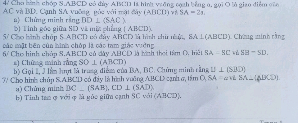 4/ Cho hình chóp S. ABCD có đáy ABCD là hình vuông cạnh bằng a, gọi O là giao điểm của
AC và BD. Cạnh SA vuông góc với mặt đáy (ABCD) và SA=2a. 
a) Chứng minh rằng BD⊥ (SAC). 
b) Tính góc giữa SD và mặt phẳng ( ABCD). 
5/ Cho hình chóp S. ABCD có đáy ABCD là hình chữ nhật, SA⊥ (ABCD). Chứng minh rằng 
các mặt bên của hình chóp là các tam giác vuông. 
6/ Cho hình chóp S. ABCD có đáy ABCD là hình thoi tâm O, biết SA=SC và SB=SD. 
a) Chứng minh rằng SO ⊥ (ABCD) 
b) Gọi I, J lần lượt là trung điểm của BA, BC. Chứng minh rằng IJ⊥ (SBD)
7/ Cho hình chóp S. ABCD có đáy là hình vuông ABCD cạnh a, tan O, SA=a và SA⊥ (ABCD). 
a) Chứng minh BC⊥ (SAB), CD⊥ (SAD). 
b) Tính tan φ với φ là góc giữa cạnh SC với (ABCD).