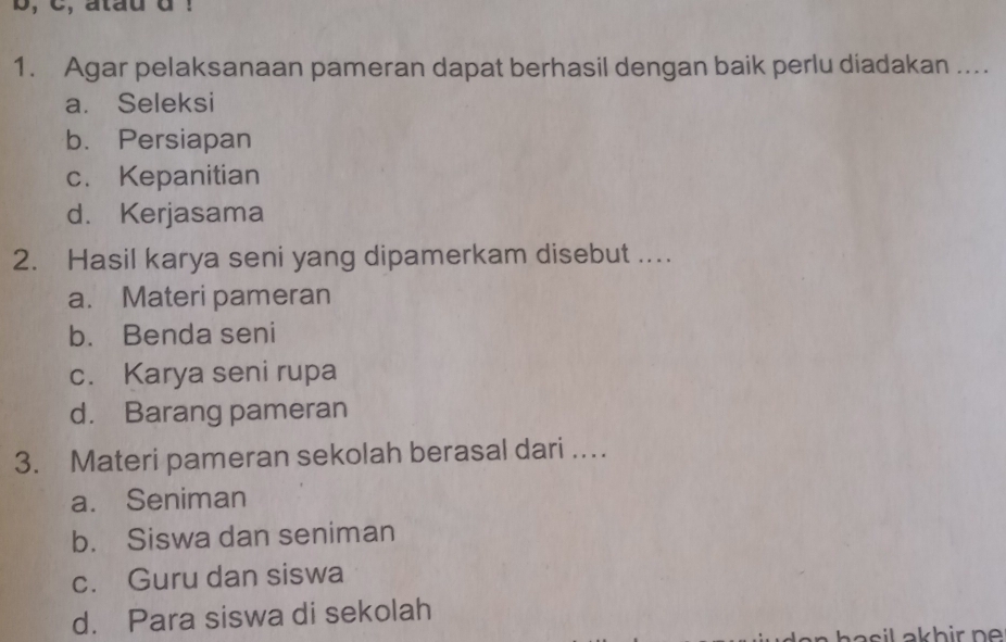 b, C, atau d !
1. Agar pelaksanaan pameran dapat berhasil dengan baik perlu diadakan ...
a. Seleksi
b. Persiapan
c. Kepanitian
d. Kerjasama
2. Hasil karya seni yang dipamerkam disebut ....
a. Materi pameran
b. Benda seni
c. Karya seni rupa
d. Barang pameran
3. Materi pameran sekolah berasal dari …
a. Seniman
b. Siswa dan seniman
c. Guru dan siswa
d. Para siswa di sekolah
asil akhir ne