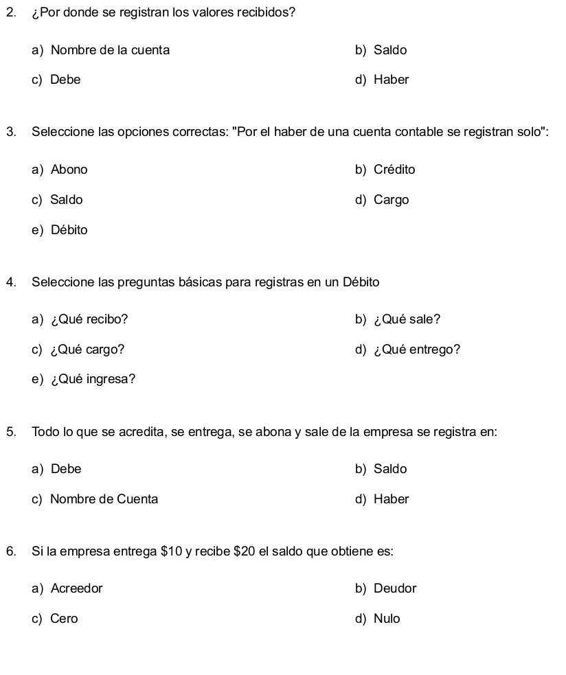 £Por donde se registran los valores recibidos?
a) Nombre de la cuenta b) Saldo
c) Debe d) Haber
3. Seleccione las opciones correctas: "Por el haber de una cuenta contable se registran solo":
a) Abono b) Crédito
c) Saldo d) Cargo
e) Débito
4. Seleccione las preguntas básicas para registras en un Débito
a) ¿Qué recibo? b) ¿Qué sale?
c) ¿Qué cargo? d) ¿Qué entrego?
e) ¿Qué ingresa?
5. Todo lo que se acredita, se entrega, se abona y sale de la empresa se registra en:
a) Debe b) Saldo
c) Nombre de Cuenta d) Haber
6. Si la empresa entrega $10 y recibe $20 el saldo que obtiene es:
a) Acreedor b) Deudor
c) Cero d) Nulo