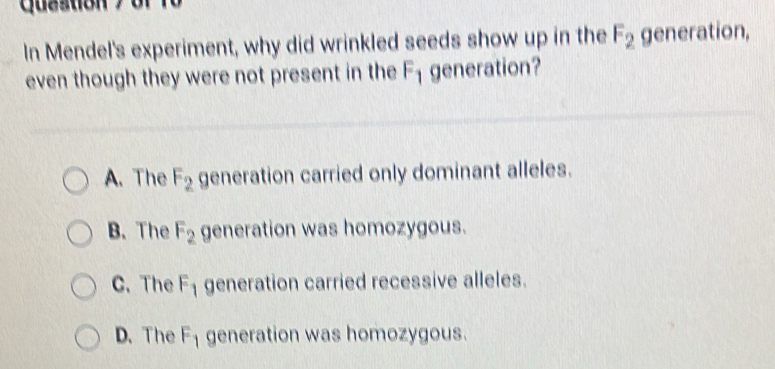 quastion 
In Mendel's experiment, why did wrinkled seeds show up in the F_2 generation,
even though they were not present in the F_1 generation?
A. The F_2 generation carried only dominant alleles.
B. The F_2 generation was homozygous.
C. The F_1 generation carried recessive alleles.
D. The F_1 generation was homozygous.