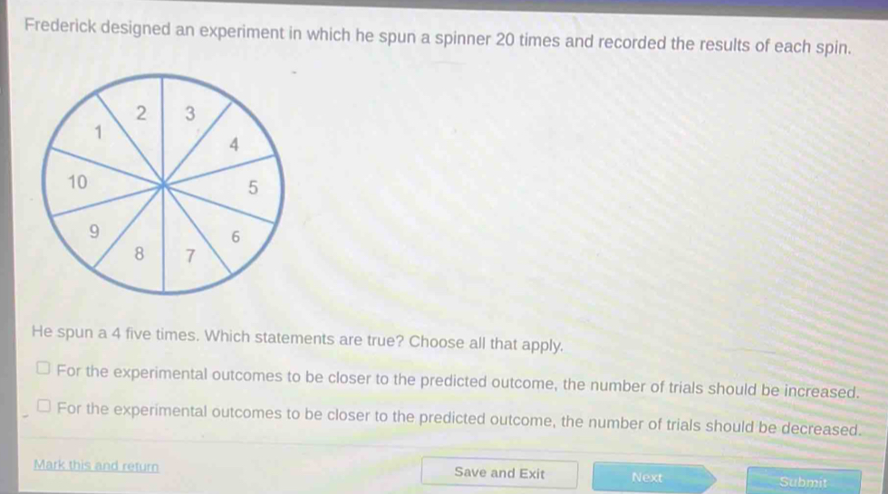 Frederick designed an experiment in which he spun a spinner 20 times and recorded the results of each spin.
He spun a 4 five times. Which statements are true? Choose all that apply.
For the experimental outcomes to be closer to the predicted outcome, the number of trials should be increased.
For the experimental outcomes to be closer to the predicted outcome, the number of trials should be decreased.
Mark this and return Save and Exit Next
Submit