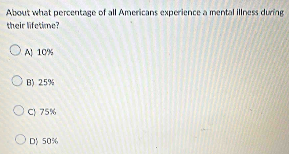 About what percentage of all Americans experience a mental illness during
their lifetime?
A) 10%
B) 25%
C) 75%
D) 50%