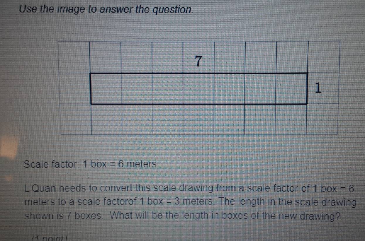 Use the image to answer the question. 
Scale factor: 1box=6 meters
L'Quan needs to convert this scale drawing from a scale factor of 1 box =6
meters to a scale factorof 1box=3 meters. The length in the scale drawing 
shown is 7 boxes. What will be the length in boxes of the new drawing? 
(1 noint)