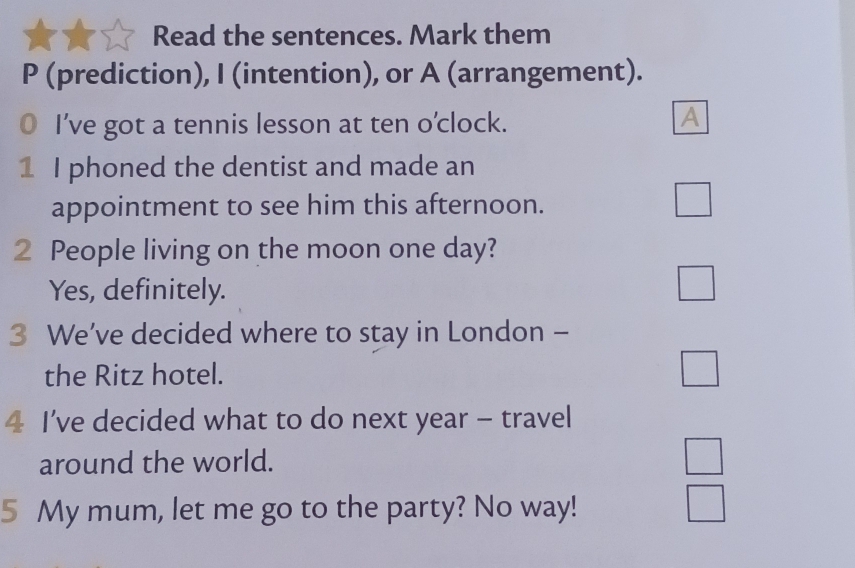 Read the sentences. Mark them 
P (prediction), I (intention), or A (arrangement). 
I’ve got a tennis lesson at ten o’clock. 
A 
1 I phoned the dentist and made an 
appointment to see him this afternoon. 
2 People living on the moon one day? 
Yes, definitely. 
3 We’ve decided where to stay in London - 
the Ritz hotel. 
4 I’ve decided what to do next year - travel 
around the world. 
5 My mum, let me go to the party? No way!