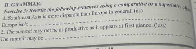 GRAMMAR: 
Exercise 3: Rewrite the following sentences using a comparative or a superlative adjed 
1. South-east Asia is more disparate than Europe in general. (as) 
Europe isn’t 
_ 
2. The summit may not be as productive as it appears at first glance. (less) 
The summit may be 
_