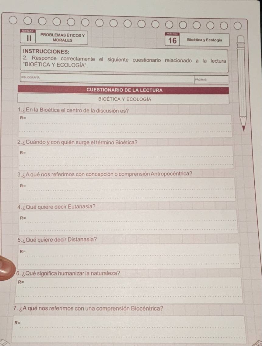 UNIDAD 
PROBLEMAS ÉTICOS Y Bioética y Ecología 
MORALES 
16 
INSTRUCCIONES: 
2. Responde correctamente el siguiente cuestionario relacionado a la lectura 
"BIOÉTICA Y ECOLOGÍA". 
IBUOGIAFíA 
_ 
PAGINAS 
CUESTIONARIO DE LA LECTURA 
BIOÉTICA Y ECOLOGÍA 
1. ¿En la Bioética el centro de la discusión es?_
R=
_ 
_ 
2. Cuándo y con quién surge el término Bioética? 
_
R=
_ 
3. ¿ A qué nos referimos con concepción o comprensión Antropocéntrica? 
_
R=
_ 
4. ¿ Qué quiere decir Eutanasia? 
_
R=
_ 
_ 
_ 
5. ¿Qué quiere decir Distanasia? 
_ 
_
R=
_ 
6. ¿ Qué significa humanizar la naturaleza?
R=
_ 
_ 
_ 
7. ¿ A qué nos referimos con una comprensión Biocéntrica? 
_
R=
_ 
_