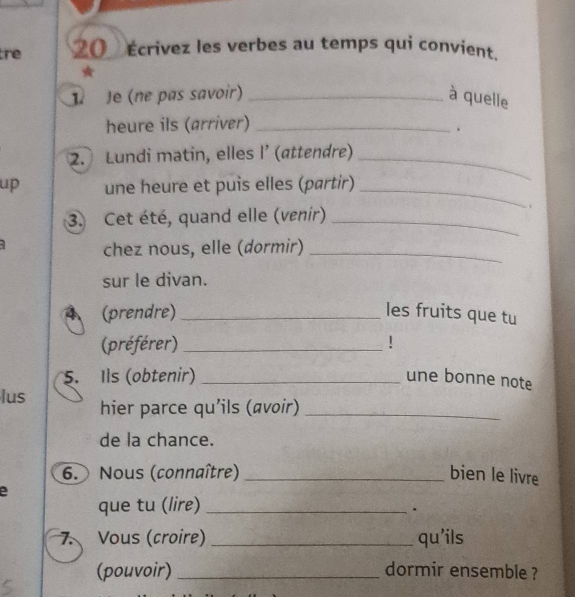 tre _( Écrivez les verbes au temps qui convient. 
* 
1 Je (ne pas savoir) _à quelle 
heure ils (arriver)_ 
、 
2. Lundi matin, elles l’ (attendre)_ 
up une heure et puis elles (partir)_ 
3. Cet été, quand elle (venir)_ 
chez nous, elle (dormir)_ 
sur le divan. 
(prendre) _les fruits que tu 
(préférer) _! 
5. Ils (obtenir) _une bonne note 
lus 
hier parce qu'ils (avoir)_ 
de la chance. 
6. Nous (connaître) _bien le livre 
e 
que tu (lire)_ 
. 
7. Vous (croire) _qu'ils 
(pouvoir) _dormir ensemble ?