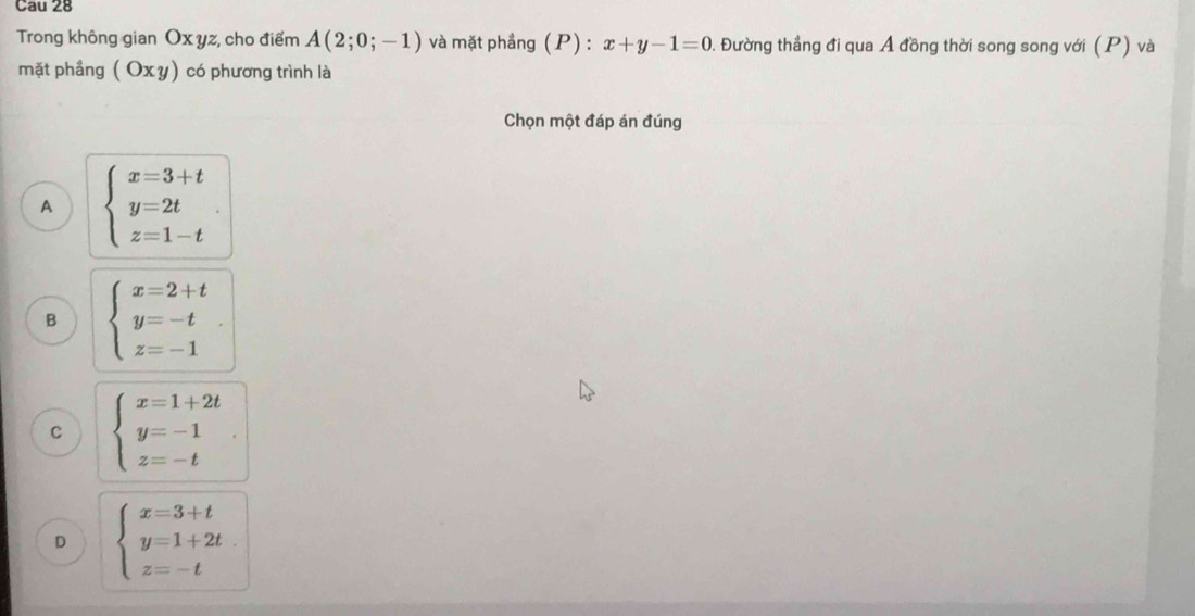 Cau 28
Trong không gian Ox yz, cho điểm A(2;0;-1) và mặt phầng (P) : x+y-1=0 0. Đường thẳng đi qua Á đồng thời song song với (P) và
mặt phầng (Oxy) có phương trình là
Chọn một đáp án đúng
A beginarrayl x=3+t y=2t z=1-tendarray..
B beginarrayl x=2+t y=-t z=-1endarray..
C beginarrayl x=1+2t y=-1 z=-tendarray..
D beginarrayl x=3+t y=1+2t z=-tendarray.