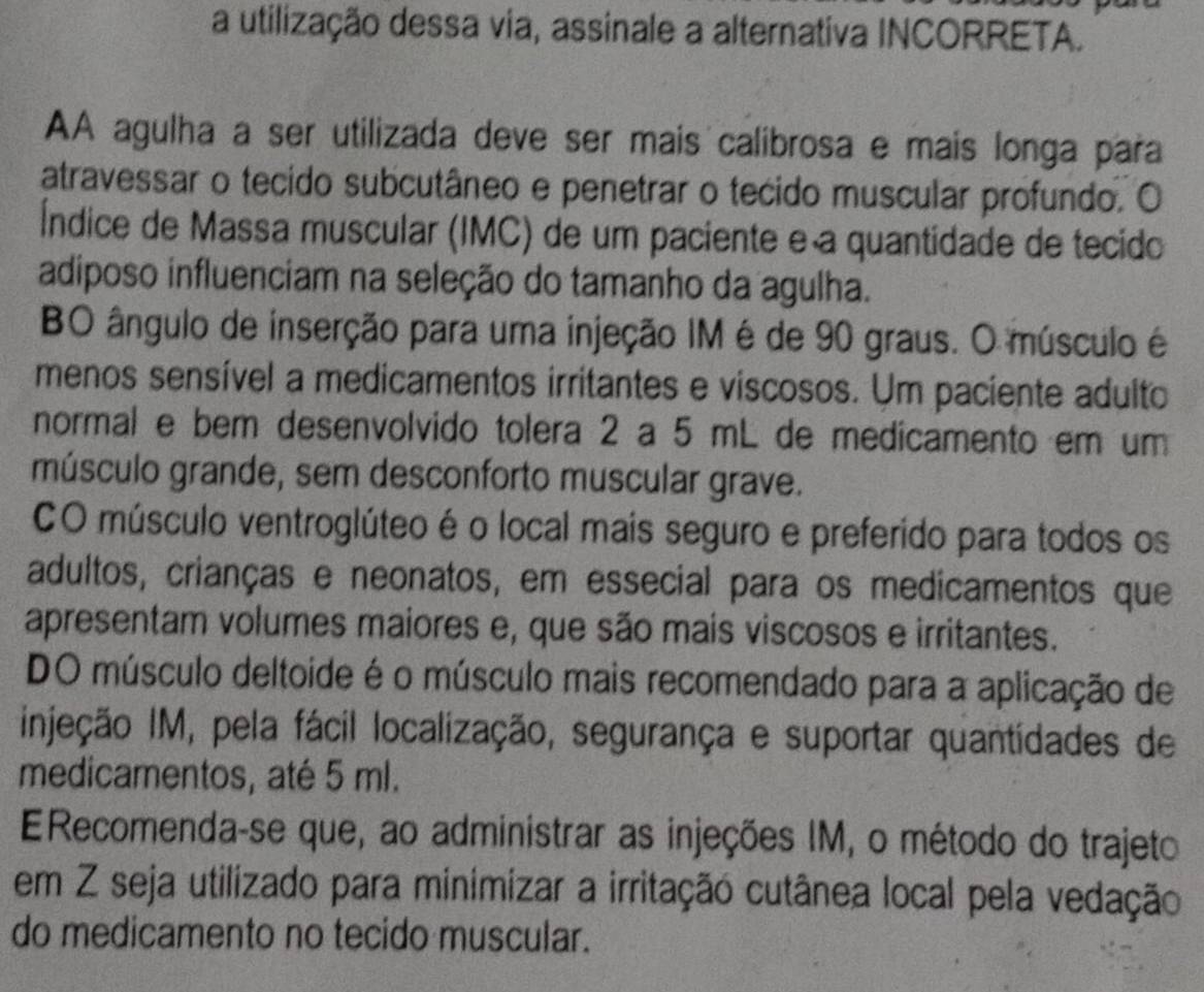 a utilização dessa via, assinale a alternativa INCORRETA.
AA agulha a ser utilizada deve ser mais calibrosa e mais longa para
atravessar o tecido subcutâneo e penetrar o tecido muscular profundo. O
Índice de Massa muscular (IMC) de um paciente e a quantidade de tecido
adiposo influenciam na seleção do tamanho da agulha.
BO ângulo de inserção para uma injeção IM é de 90 graus. O músculo é
menos sensível a medicamentos irritantes e viscosos. Um paciente adulto
normal e bem desenvolvido tolera 2 a 5 mL de medicamento em um
músculo grande, sem desconforto muscular grave.
CO músculo ventroglúteo é o local mais seguro e preferido para todos os
adultos, crianças e neonatos, em essecial para os medicamentos que
apresentam volumes maiores e, que são mais viscosos e irritantes.
DO músculo deltoide é o músculo mais recomendado para a aplicação de
Injeção IM, pela fácil localização, segurança e suportar quantidades de
medicamentos, até 5 ml.
E Recomenda-se que, ao administrar as injeções IM, o método do trajeto
em Z seja utilizado para minimizar a irritação cutânea local pela vedação
do medicamento no tecido muscular.