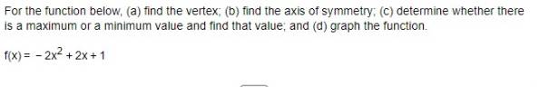 For the function below, (a) find the vertex; (b) find the axis of symmetry; (c) determine whether there 
is a maximum or a minimum value and find that value; and (d) graph the function.
f(x)=-2x^2+2x+1