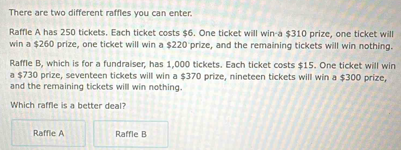 There are two different raffles you can enter.
Raffle A has 250 tickets. Each ticket costs $6. One ticket will win-a $310 prize, one ticket will
win a $260 prize, one ticket will win a $220 prize, and the remaining tickets will win nothing.
Raffle B, which is for a fundraiser, has 1,000 tickets. Each ticket costs $15. One ticket will win
a $730 prize, seventeen tickets will win a $370 prize, nineteen tickets will win a $300 prize,
and the remaining tickets will win nothing.
Which raffle is a better deal?
Raffle A Raffle B