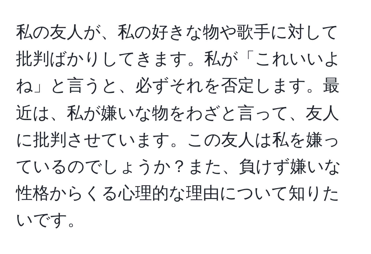 私の友人が、私の好きな物や歌手に対して批判ばかりしてきます。私が「これいいよね」と言うと、必ずそれを否定します。最近は、私が嫌いな物をわざと言って、友人に批判させています。この友人は私を嫌っているのでしょうか？また、負けず嫌いな性格からくる心理的な理由について知りたいです。