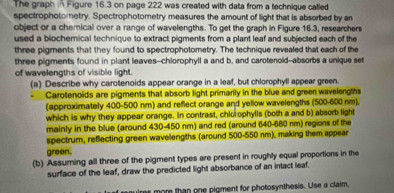 The graph in Figure 16.3 on page 222 was created with data from a technique called 
spectrophotometry. Spectrophotometry measures the amount of light that is absorbed by an 
object or a chemical over a range of wavelengths. To get the graph in Figure 16.3, researchers 
used a blochemical technique to extract pigments from a plant leaf and subjected each of the 
three pigments that they found to spectrophotometry. The technique revealed that each of the 
three pigments found in plant leaves--chlorophyll a and b, and carotenoid--absorbs a unique set 
of wavelengths of visible light. 
(a) Describe why carotenoids appear orange in a leaf, but chlorophyll appear green. 
. Carotenoids are pigments that absorb light primarily in the blue and green wavelengths 
(approximately 400-500 nm) and reflect orange and yellow wavelengths (500-600 nm), 
which is why they appear orange. In contrast, chlorophylls (both a and b) absorb light 
mainly in the blue (around 430-450 nm) and red (around 640-680 nm) regions of the 
spectrum, reflecting green wavelengths (around 500-550 nm), making them appear 
green. 
(b) Assuming all three of the pigment types are present in roughly equal proportions in the 
surface of the leaf, draw the predicted light absorbance of an intact leaf. 
mires more than one pigment for photosynthesis. Use a claim,