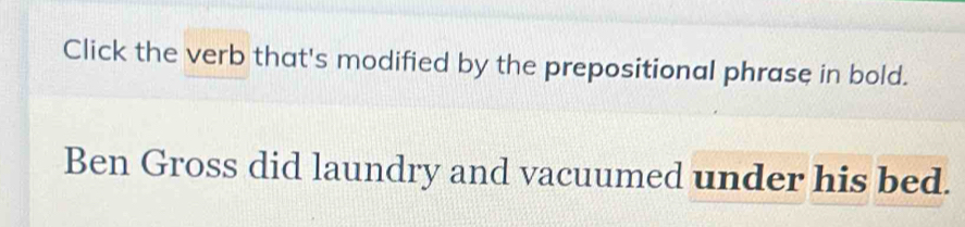 Click the verb that's modified by the prepositional phrase in bold. 
Ben Gross did laundry and vacuumed under his bed.