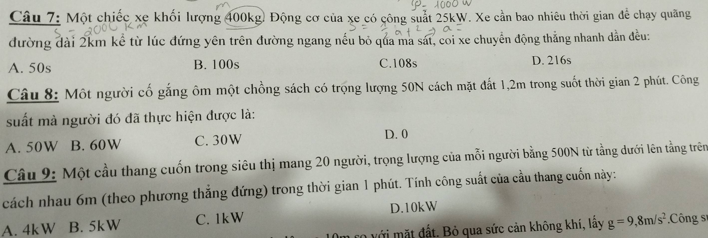 Một chiếc xe khối lượng 400kg. Động cơ của xe có công suất 25kW. Xe cần bao nhiêu thời gian để chạy quãng
đường dài 2km kể từ lúc đứng yên trên đường ngang nếu bỏ qua ma sát, coi xe chuyển động thắng nhanh dần đều:
B. 100s
A. 50s C. 108s
D. 216s
Câu 8: Một người cố gắng ôm một chồng sách có trọng lượng 50N cách mặt đất 1,2m trong suốt thời gian 2 phút. Công
suất mà người đó đã thực hiện được là:
A. 50W B. 60W C. 30W
D. 0
Câu 9: Một cầu thang cuốn trong siêu thị mang 20 người, trọng lượng của mỗi người bằng 500N từ tầng dưới lên tầng trên
cách nhau 6m (theo phương thẳng đứng) trong thời gian 1 phút. Tính công suất của cầu thang cuốn này:
D. 10kW
A. 4kW B. 5kW
C. 1kW Công sĩ
với mặt đất. Bỏ qua sức cản không khí, lấy g=9, 8m/s^2