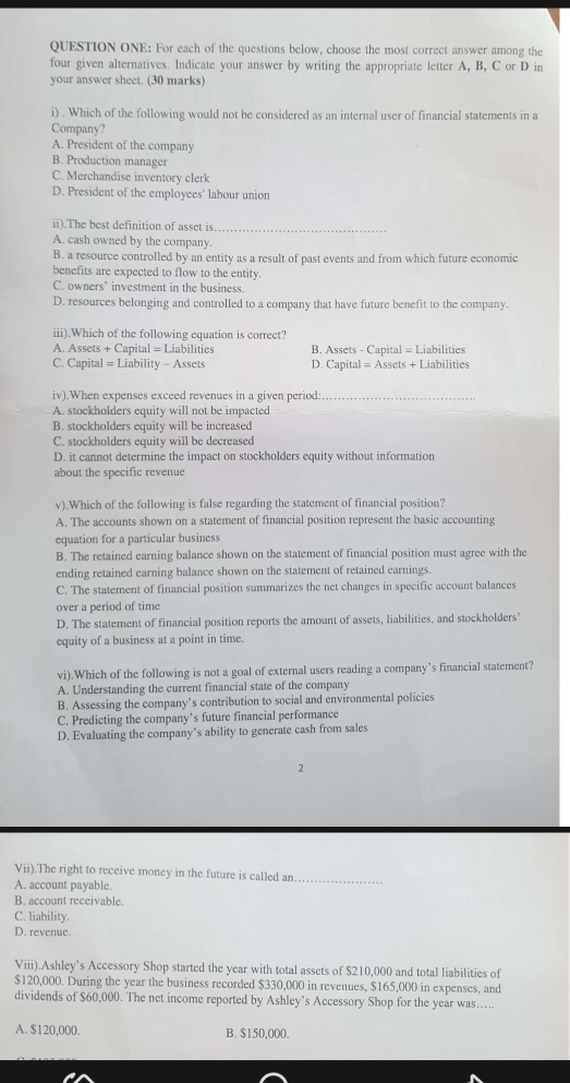 QUESTION ONE: For each of the questions below, choose the most correct answer among the
four given alternatives. Indicate your answer by writing the appropriate letter A, B, C or D in
your answer sheet. (30 marks)
i) . Which of the following would not be considered as an internal user of financial statements in a
Company?
A. President of the company
B. Production manager
C. Merchandise inventory clerk
D. President of the employees' labour union
ii).The best definition of asset is_
A. cash owned by the company.
B. a resource controlled by an entity as a result of past events and from which future economic
benefits are expected to flow to the entity.
C. owners’ investment in the business.
D. resources belonging and controlled to a company that have future benefit to the company.
iii).Which of the following equation is correct?
A. Assets + Capital = Liabilities B. Assets - Capital = Liabilities
C. Capital = Liability - Assets D. Capital = Assets + Liabilities
iv).When expenses exceed revenues in a given period:_
A. stockholders equity will not be impacted
B. stockholders equity will be increased
C. stockholders equity will be decreased
D. it cannot determine the impact on stockholders equity without information
about the specific revenue
v).Which of the following is false regarding the statement of financial position?
A. The accounts shown on a statement of financial position represent the basic accounting
equation for a particular business
B. The retained earning balance shown on the statement of financial position must agree with the
ending retained earning balance shown on the statement of retained earnings.
C. The statement of financial position summarizes the net changes in specific account balances
over a period of time
D. The statement of financial position reports the amount of assets, liabilities, and stockholders'
equity of a business at a point in time.
vi).Which of the following is not a goal of external users reading a company’s financial statement?
A. Understanding the current financial state of the company
B. Assessing the company’s contribution to social and environmental policies
C. Predicting the company’s future financial performance
D. Evaluating the company’s ability to generate cash from sales
2
Vii).The right to receive money in the future is called an_
A. account payable.
B. account receivable.
C. liability.
D. revenue.
Viii).Ashley’s Accessory Shop started the year with total assets of $210,000 and total liabilities of
$120,000. During the year the business recorded $330,000 in revenues, $165,000 in expenses, and
dividends of $60,000. The net income reported by Ashley’s Accessory Shop for the year was…...
A. $120,000. B. $150,000.