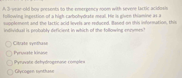 A 3-year-old boy presents to the emergency room with severe lactic acidosis
following ingestion of a high carbohydrate meal. He is given thiamine as a
supplement and the lactic acid levels are reduced. Based on this information, this
individual is probably deficient in which of the following enzymes?
Citrate synthase
Pyruvate kinase
Pyruvate dehydrogenase complex
Glycogen synthase