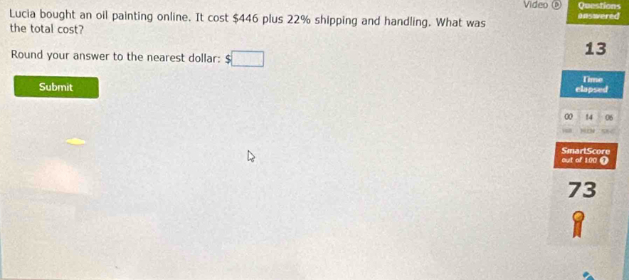 Video ③ Questions 
Lucia bought an oil painting online. It cost $446 plus 22% shipping and handling. What was onswered 
the total cost? 
13 
Round your answer to the nearest dollar: □ 
Time 
Submit clapsed 
00 !4 06 
a 
SmartScore 
out of 1.00 ① 
73