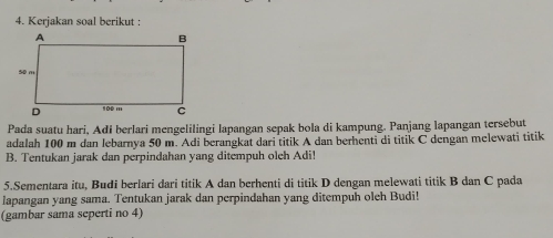 Kerjakan soal berikut : 
Pada suatu hari, Adi berlari mengelilingi lapangan sepak bola di kampung. Panjang lapangan tersebut 
adalah 100 m dan lebarnya 50 m. Adi berangkat dari titik A dan berhenti di titik C dengan melewati titik 
B. Tentukan jarak dan perpindahan yang ditempuh oleh Adi! 
5.Sementara itu, Budi berlari dari titik A dan berhenti di titik D dengan melewati titik B dan C pada 
lapangan yang sama. Tentukan jarak dan perpindahan yang ditempuh oleh Budi! 
(gambar sama seperti no 4)